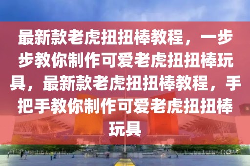 最新款老虎扭扭棒教程，一步步教你制作可愛老虎扭扭棒玩具，最新款老虎扭扭棒教程，手把手教你制作可愛老虎扭扭棒玩具