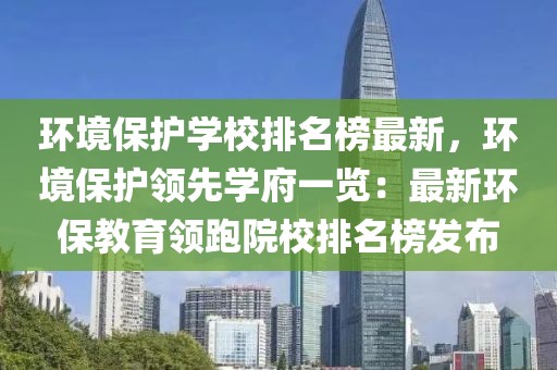 環境保護學校排名榜最新，環境保護領先學府一覽：最新環保教育領跑院校排名榜發布