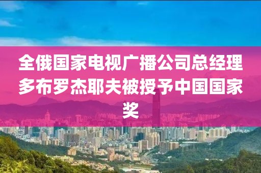 全俄國家電視廣播公司總經理多布羅杰耶夫被授予中國國家獎