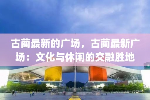 古藺最新的廣場(chǎng)，古藺最新廣場(chǎng)：文化與休閑的交融勝地