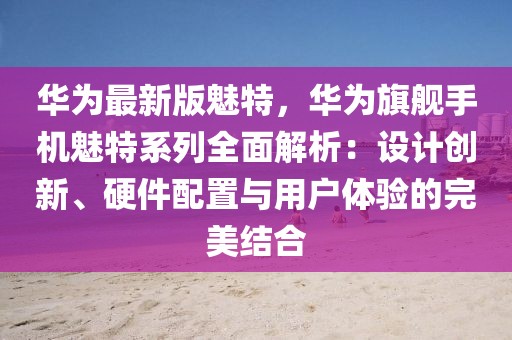 華為最新版魅特，華為旗艦手機(jī)魅特系列全面解析：設(shè)計(jì)創(chuàng)新、硬件配置與用戶體驗(yàn)的完美結(jié)合