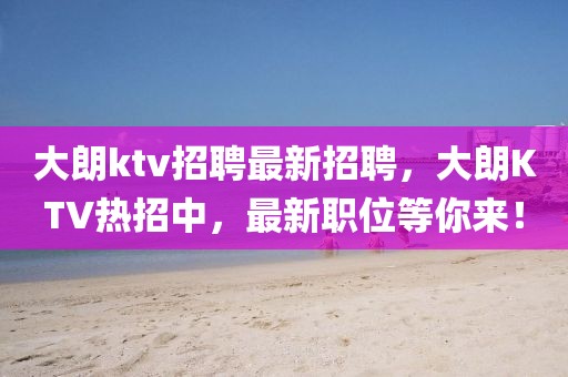 大朗ktv招聘最新招聘，大朗KTV熱招中，最新職位等你來！