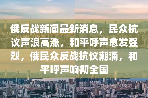 俄反戰新聞最新消息，民眾抗議聲浪高漲，和平呼聲愈發強烈，俄民眾反戰抗議潮涌，和平呼聲響徹全國