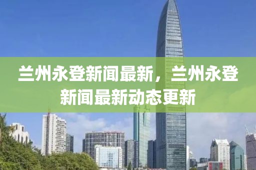 蘭州永登新聞最新，蘭州永登新聞最新動態更新