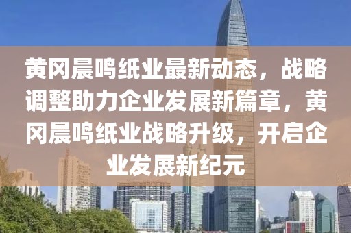 黃岡晨鳴紙業最新動態，戰略調整助力企業發展新篇章，黃岡晨鳴紙業戰略升級，開啟企業發展新紀元