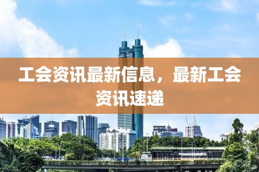 工會(huì)資訊最新信息，最新工會(huì)資訊速遞