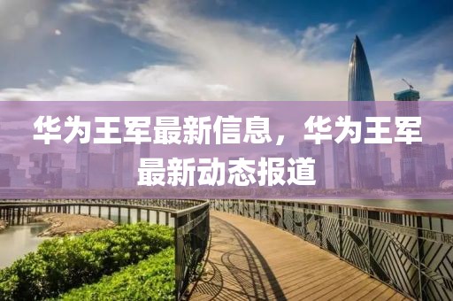 華為王軍最新信息，華為王軍最新動(dòng)態(tài)報(bào)道