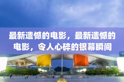 最新遺憾的電影，最新遺憾的電影，令人心碎的銀幕瞬間