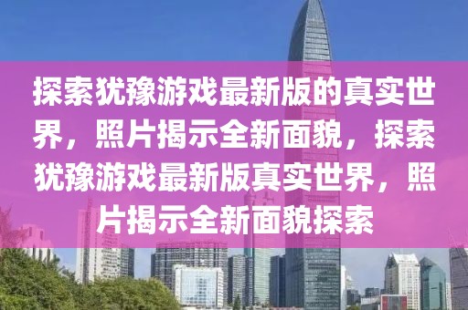 探索猶豫游戲最新版的真實世界，照片揭示全新面貌，探索猶豫游戲最新版真實世界，照片揭示全新面貌探索