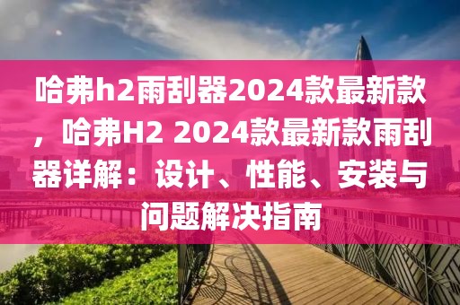 哈弗h2雨刮器2024款最新款，哈弗H2 2024款最新款雨刮器詳解：設(shè)計(jì)、性能、安裝與問(wèn)題解決指南