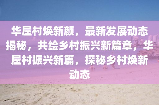 華屋村煥新顏，最新發展動態揭秘，共繪鄉村振興新篇章，華屋村振興新篇，探秘鄉村煥新動態