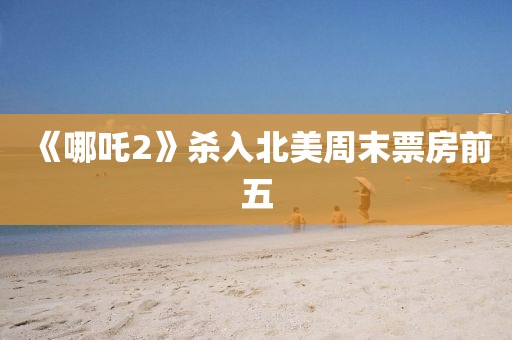 《哪吒2》殺入北美周末票房前五