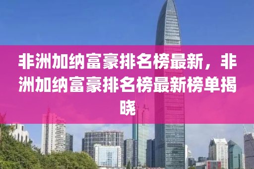 非洲加納富豪排名榜最新，非洲加納富豪排名榜最新榜單揭曉