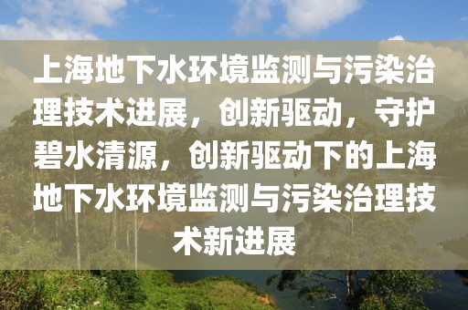 上海地下水環境監測與污染治理技術進展，創新驅動，守護碧水清源，創新驅動下的上海地下水環境監測與污染治理技術新進展