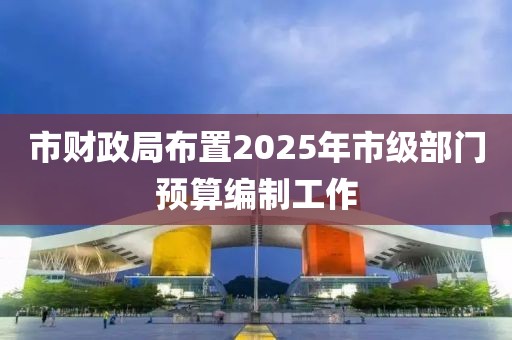 市財政局布置2025年市級部門預算編制工作