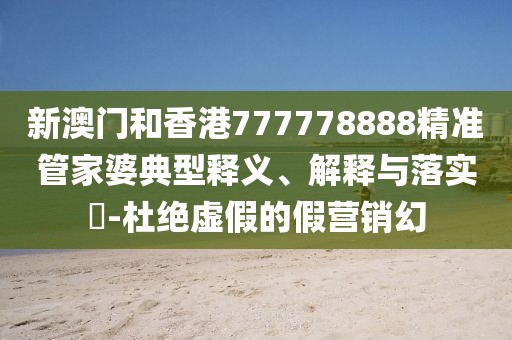 新澳門和香港777778888精準管家婆典型釋義、解釋與落實?-杜絕虛假的假營銷幻