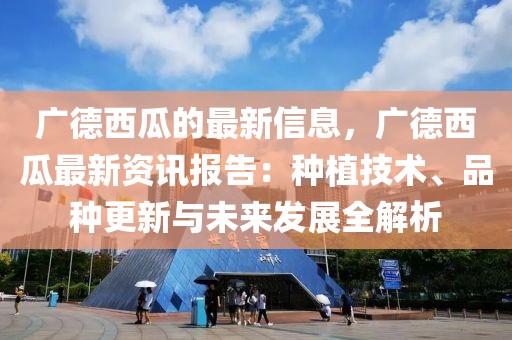 廣德西瓜的最新信息，廣德西瓜最新資訊報告：種植技術、品種更新與未來發展全解析