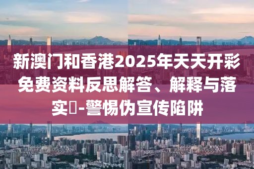 新澳門和香港2025年天天開彩免費資料反思解答、解釋與落實?-警惕偽宣傳陷阱
