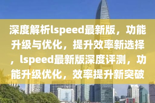 深度解析lspeed最新版，功能升級與優化，提升效率新選擇，lspeed最新版深度評測，功能升級優化，效率提升新突破