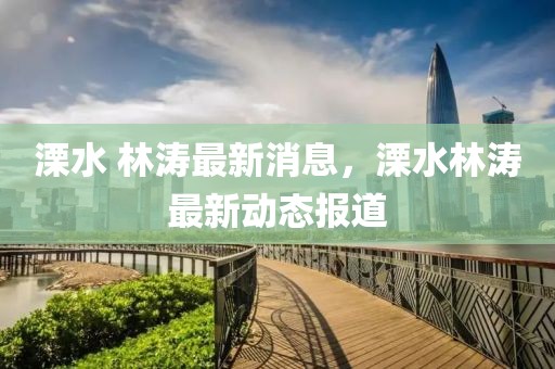 溧水 林濤最新消息，溧水林濤最新動態(tài)報道