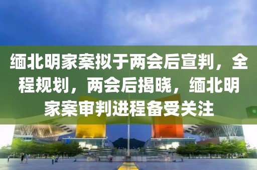 緬北明家案擬于兩會后宣判，全程規劃，兩會后揭曉，緬北明家案審判進程備受關注