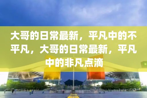 大哥的日常最新，平凡中的不平凡，大哥的日常最新，平凡中的非凡點滴