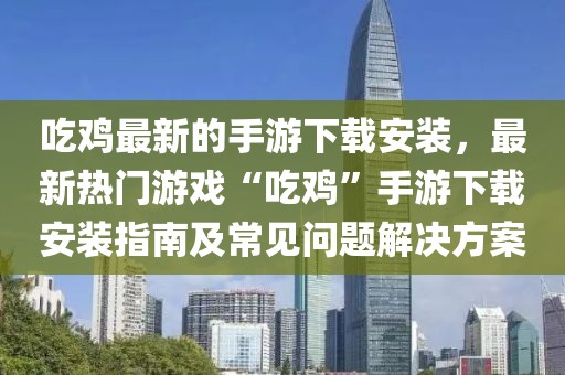 吃雞最新的手游下載安裝，最新熱門游戲“吃雞”手游下載安裝指南及常見問題解決方案