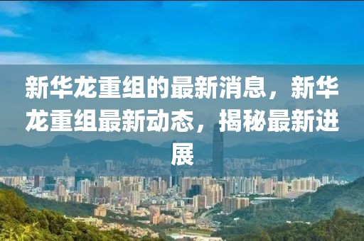 新華龍重組的最新消息，新華龍重組最新動態，揭秘最新進展