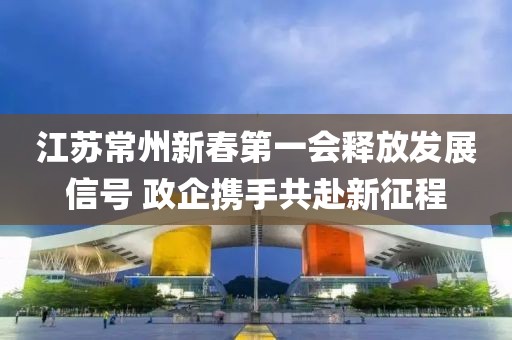 江蘇常州新春第一會釋放發展信號 政企攜手共赴新征程