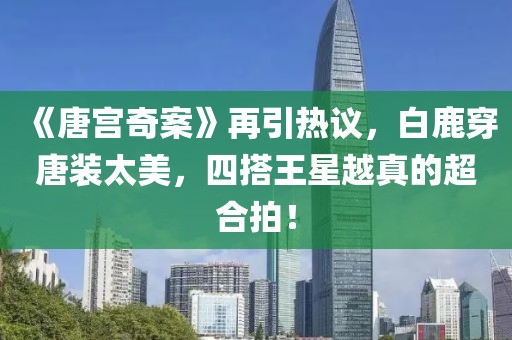 《唐宮奇案》再引熱議，白鹿穿唐裝太美，四搭王星越真的超合拍！