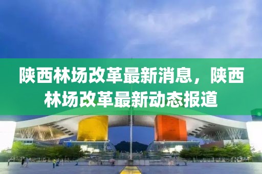 陜西林場改革最新消息，陜西林場改革最新動態報道