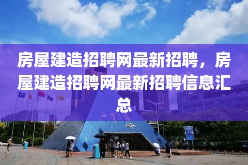 房屋建造招聘網最新招聘，房屋建造招聘網最新招聘信息匯總