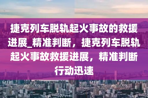 捷克列車脫軌起火事故的救援進展_精準判斷，捷克列車脫軌起火事故救援進展，精準判斷行動迅速