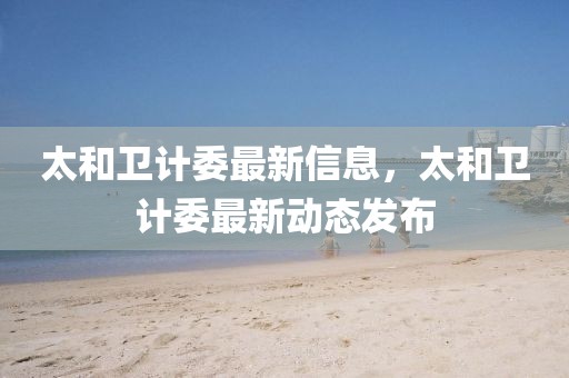 太和衛計委最新信息，太和衛計委最新動態發布