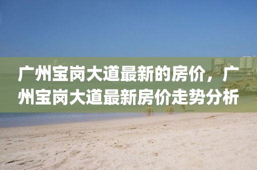 廣州寶崗大道最新的房價(jià)，廣州寶崗大道最新房價(jià)走勢分析