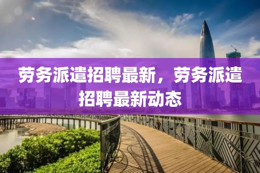 勞務派遣招聘最新，勞務派遣招聘最新動態