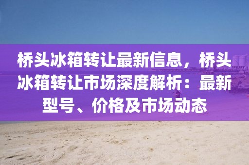 橋頭冰箱轉(zhuǎn)讓最新信息，橋頭冰箱轉(zhuǎn)讓市場(chǎng)深度解析：最新型號(hào)、價(jià)格及市場(chǎng)動(dòng)態(tài)