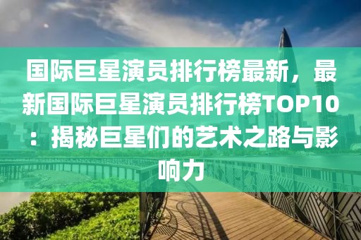 國際巨星演員排行榜最新，最新國際巨星演員排行榜TOP10：揭秘巨星們的藝術(shù)之路與影響力
