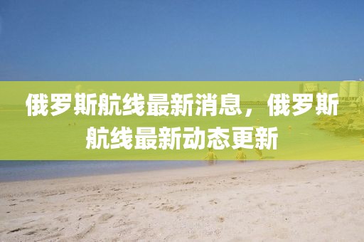 俄羅斯航線最新消息，俄羅斯航線最新動態更新