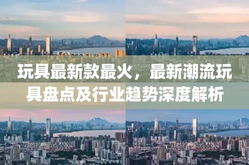 玩具最新款最火，最新潮流玩具盤點及行業趨勢深度解析