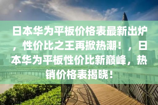日本華為平板價格表最新出爐，性價比之王再掀熱潮！，日本華為平板性價比新巔峰，熱銷價格表揭曉！