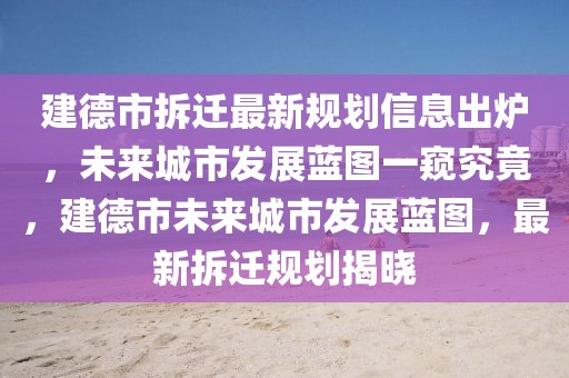 建德市拆遷最新規劃信息出爐，未來城市發展藍圖一窺究竟，建德市未來城市發展藍圖，最新拆遷規劃揭曉