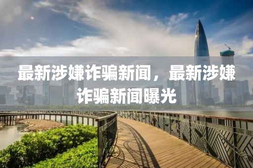 最新涉嫌詐騙新聞，最新涉嫌詐騙新聞曝光