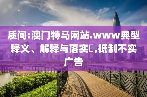 質(zhì)問:澳門特馬網(wǎng)站.www典型釋義、解釋與落實?,抵制不實廣告
