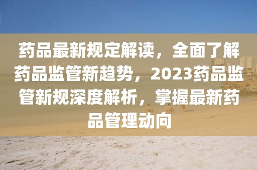 藥品最新規(guī)定解讀，全面了解藥品監(jiān)管新趨勢，2023藥品監(jiān)管新規(guī)深度解析，掌握最新藥品管理動向
