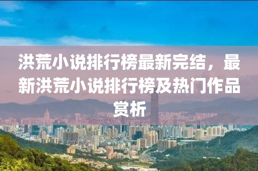 洪荒小說排行榜最新完結(jié)，最新洪荒小說排行榜及熱門作品賞析