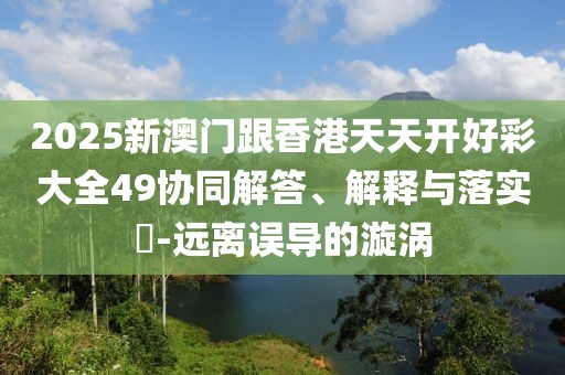 2025新澳門跟香港天天開好彩大全49協同解答、解釋與落實?-遠離誤導的漩渦