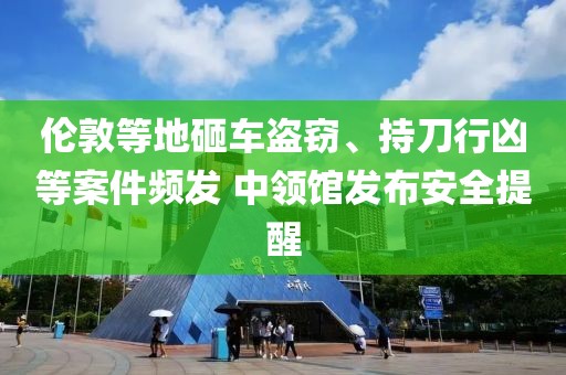 倫敦等地砸車盜竊、持刀行兇等案件頻發 中領館發布安全提醒