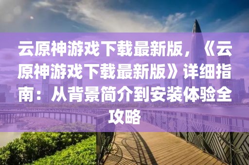 云原神游戲下載最新版，《云原神游戲下載最新版》詳細(xì)指南：從背景簡介到安裝體驗全攻略