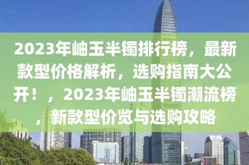 2023年岫玉半鐲排行榜，最新款型價格解析，選購指南大公開！，2023年岫玉半鐲潮流榜，新款型價覽與選購攻略